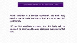 Each condition is a Boolean expression, and each body
contains one or more commands that are to be executed
conditionally.
If the first condition succeeds, the first body will be
executed; no other conditions or bodies are evaluated in that
case.
 