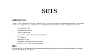 SETS
INTRODUCTION
George Cantor, a mathematician, born in Russia and educated in Germany, was the first to realise the importance
of sets. The concept of a set is useful in almost every branch of mathematics. Inthis chapter, you will learn-
• the concept of a set
• representations of a set
• various types of sets
• set relations subsets of real numbers-intervals.
• Venn diagrams
• operations on sets
• some basic results on cardinality of sets
• practical use of sets in solving problems.
SETS
In everyday life, we have to deal with collections or aggregates of objects of one kind or the other. For example,
consider the following collections:
 