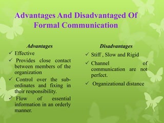 Advantages And Disadvantaged Of 
Formal Communication 
Advantages 
 Effective 
 Provides close contact 
between members of the 
organization 
 Control over the sub-ordinates 
and fixing in 
their responsibility. 
 Flow of essential 
information in an orderly 
manner. 
Disadvantages 
 Stiff , Slow and Rigid 
 Channel of 
communication are not 
perfect. 
 Organizational distance 
 