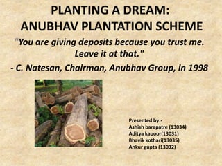 PLANTING A DREAM:
ANUBHAV PLANTATION SCHEME
"You are giving deposits because you trust me.
Leave it at that."
- C. Natesan, Chairman, Anubhav Group, in 1998

Presented by:Ashish barapatre (13034)
Aditya kapoor(13031)
Bhavik kothari(13035)
Ankur gupta (13032)

 