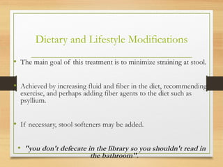 Dietary and Lifestyle Modifications
• The main goal of this treatment is to minimize straining at stool.
• Achieved by increasing fluid and fiber in the diet, recommending
exercise, and perhaps adding fiber agents to the diet such as
psyllium.
• If necessary, stool softeners may be added.
• "you don't defecate in the library so you shouldn't read in
the bathroom".
 