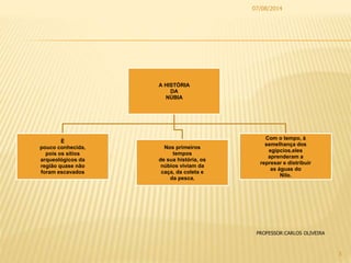 A HISTÓRIA
DA
NÚBIA
É
pouco conhecida,
pois os sítios
arqueológicos da
região quase não
foram escavados
Nos primeiros
tempos
de sua história, os
núbios viviam da
caça, da coleta e
da pesca.
Com o tempo, à
semelhança dos
egípcios,eles
aprenderam a
represar e distribuir
as águas do
Nilo.
07/08/2014
3
PROFESSOR:CARLOS OLIVEIRA
 