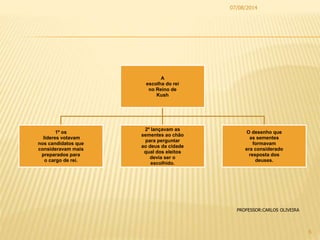 A
escolha do rei
no Reino de
Kush
1º os
lideres votavam
nos candidatos que
consideravam mais
preparados para
o cargo de rei.
2º lançavam as
sementes ao chão
para perguntar
ao deus da cidade
qual dos eleitos
devia ser o
escolhido.
O desenho que
as sementes
formavam
era considerado
resposta dos
deuses.
07/08/2014
6
PROFESSOR:CARLOS OLIVEIRA
 