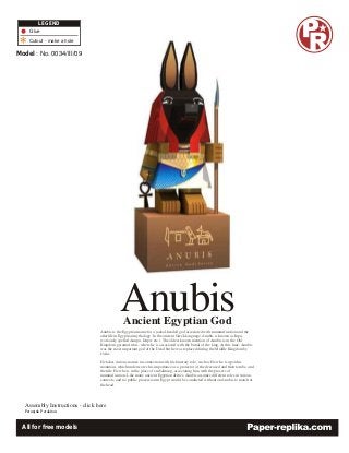 LEGEND
    Glue
    Cutout - make a hole

Model : No. 0034/III/09




                                              Anubis
                                                Ancient Egyptian God
                                  Anubis is the Egyptian name for a jackal-headed god associated with mummification and the
                                  afterlife in Egyptian mythology. In the ancient Greek language, Anubis is known as Inpu,
                                  (variously spelled Anupu, Ienpw etc.). The oldest known mention of Anubis is in the Old
                                  Kingdom pyramid texts, where he is associated with the burial of the king. At this time, Anubis
                                  was the most important god of the Dead but he was replaced during the Middle Kingdom by
                                  Osiris.

                                  He takes various names in connection with his funerary role, such as He who is upon his
                                  mountain, which underscores his importance as a protector of the deceased and their tombs, and
                                  the title He who is in the place of embalming, associating him with the process of
                                  mummification. Like many ancient Egyptian deities, Anubis assumes different roles in various
                                  contexts, and no public procession in Egypt would be conducted without an Anubis to march at
                                  the head.




   Assembly Instructions - click here
  Petunjuk Perakitan



  All for free models
 