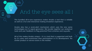 This bundled all-in-one experience makes Anubis a tool that is reliable
as well as a fun and interactive trading emulation experience.
Anubis also has a scam-alert mechanism which uses the very same
technologies as it’s signal generator. We bundle together our analytical
tools and user feedback to flag potential Ponzi schemes and rug pulls.
All of this makes Anubis unique – It is a tool that is supported and built
by it’s users and incentivizes their participation in it’s development. No
similar product or service exists in the market.
16
And the eye sees all !
 