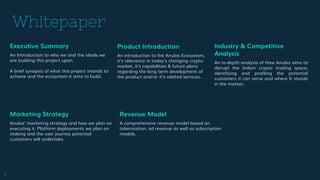 Whitepaper
Revenue Model
A comprehensive revenue model based on
tokenization, ad revenue as well as subscription
models.
Product Introduction
An introduction to the Anubis Ecosystem,
it’s relevance in today’s changing crypto
market, it’s capabilities & future plans
regarding the long term development of
the product and/or it’s related services.
2
Executive Summary
An Introduction to who we and the ideals we
are building this project upon.
A brief synopsis of what this project intends to
achieve and the ecosystem it aims to build.
Industry & Competitive
Analysis
An in-depth analysis of How Anubis aims to
disrupt the Indian crypto trading space,
identifying and profiling the potential
customers it can serve and where It stands
in the market.
Marketing Strategy
Anubis’ marketing strategy and how we plan on
executing it. Platform deployments we plan on
making and the user journey potential
customers will undertake.
 
