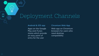 Deployment Channels
Android & iOS app
Apps on the Google
Play and iTunes
stores which provide
an easy point of
entry for the user
Chromium Web App
Web app on Chromium
browsers for users who
need desktop
compatibility
21
 