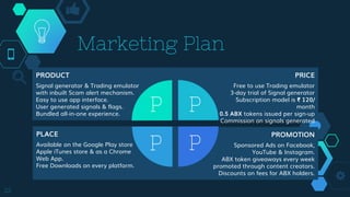 Marketing Plan
22
PRODUCT
Signal generator & Trading emulator
with inbuilt Scam alert mechanism.
Easy to use app interface.
User generated signals & flags.
Bundled all-in-one experience.
PRICE
Free to use Trading emulator
3-day trial of Signal generator
Subscription model is ₹ 120/
month
0.5 ABX tokens issued per sign-up
Commission on signals generated
PLACE
Available on the Google Play store
Apple iTunes store & as a Chrome
Web App.
Free Downloads on every platform.
PROMOTION
Sponsored Ads on Facebook,
YouTube & Instagram.
ABX token giveaways every week
promoted through content creators.
Discounts on fees for ABX holders.
 