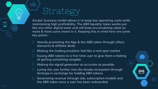 Strategy
◇ Heavily promoting the App & the ABX token through offers,
discounts & affiliate deals
◇ Making the trading emulator feel like a real spot market
◇ Issuing ABX tokens to a first time user to give them a feeling
of getting something tangible
◇ Making the signal generator as accurate as possible
◇ Luring the user further into the Anubis ecosystem through
Airdrops in exchange for holding ABX tokens
◇ Generating revenue through ads, subscription models and
the ABX token once a user has been onboarded.
26
Anubis’ business model allows it to keep low operating costs while
maintaining high profitability. The ABX liquidity token works just
like any other digital asset and will keep accumulating value as
more & more users invest in it. Keeping this in mind here are some
key points -
 