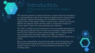 Introduction.
Is Bitcoin the new Gold ? Or is it simply a
fad ?
The massive growth of cryptocurrencies in recent times has resulted in
an unprecedented surge in the trading of digital assets among Indian
households. Popular exchanges such as Wazirx & Coinswitch are
seeing some of the highest traffic in recent years. Indians are pouring
billions into digitals assets and this shift is a welcome change in a
society where crypto has seen painfully slow adoption.
This shift in rhetoric has primarily been driven by people belonging to
the age group (18-35) most of whom are investing in digital assets for
the first time. While the crypto market brings with it a certain thrill
that conventional securities simply can’t offer, it involves a
considerable amount of risk owing to the volatility of the market as a
whole.
Bitcoin has undoubtedly out-performed gold in the last decade, and
has maintained steady growth, but only time will tell whether this
growth is here to stay or is a ticking timebomb waiting to come
crashing down.
5
 