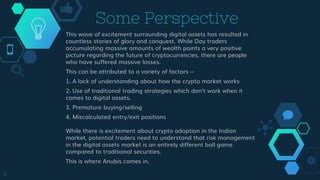 Some Perspective
This wave of excitement surrounding digital assets has resulted in
countless stories of glory and conquest. While Day traders
accumulating massive amounts of wealth paints a very positive
picture regarding the future of cryptocurrencies, there are people
who have suffered massive losses.
This can be attributed to a variety of factors –
1. A lack of understanding about how the crypto market works
2. Use of traditional trading strategies which don’t work when it
comes to digital assets.
3. Premature buying/selling
4. Miscalculated entry/exit positions
While there is excitement about crypto adoption in the Indian
market, potential traders need to understand that risk management
in the digital assets market is an entirely different ball game
compared to traditional securities.
This is where Anubis comes in.
6
 