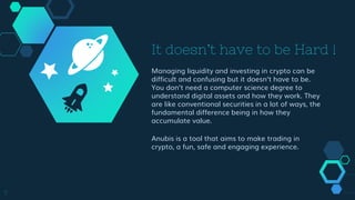 It doesn’t have to be Hard !
Managing liquidity and investing in crypto can be
difficult and confusing but it doesn’t have to be.
You don’t need a computer science degree to
understand digital assets and how they work. They
are like conventional securities in a lot of ways, the
fundamental difference being in how they
accumulate value.
Anubis is a tool that aims to make trading in
crypto, a fun, safe and engaging experience.
7
 