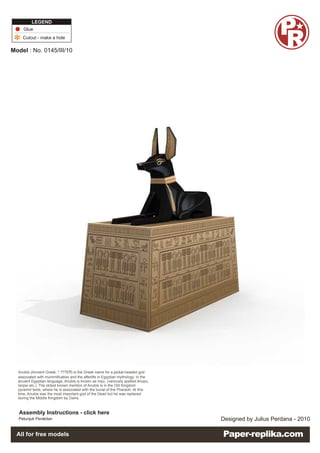 LEGEND
     Glue
    Cutout - make a hole

Model : No. 0145/III/10




  Anubis Box
  Ancient Egyptian
  Anubis (Ancient Greek: ? ???ß? is the Greek name for a jackal-headed god
                                ?)
  associated with mummification and the afterlife in Egyptian mythology. In the
  ancient Egyptian language, Anubis is known as Inpu, (variously spelled Anupu,
  Ienpw etc.). The oldest known mention of Anubis is in the Old Kingdom
  pyramid texts, where he is associated with the burial of the Pharaoh. At this
  time, Anubis was the most important god of the Dead but he was replaced
  during the Middle Kingdom by Osiris



   Assembly Instructions - click here
  Petunjuk Perakitan                                                              Designed by Julius Perdana - 2010

  All for free models
 