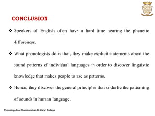 Phonology,Anu Chandramohan,St.Mary’s College
CONCLUSION
 Speakers of English often have a hard time hearing the phonetic
differences.
 What phonologists do is that, they make explicit statements about the
sound patterns of individual languages in order to discover linguistic
knowledge that makes people to use as patterns.
 Hence, they discover the general principles that underlie the patterning
of sounds in human language.
 