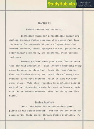 *

CHAPTER I1
ENERGY THROUGH NEY TECHNOLOGY-
Technology which may revolutionize energy pro-
duction includes fusion reactors with enough fuel from
the oceans f o r thousands of years of operation, fast
breeder reactors, liquid hydrogen and coal gasification,
solar energy conversion, and geothermal steam powered
turbines .
Present nuclear power plants use fission reac-
t o r s for heat production. This involves splitting heavy
atoms (uranium or plutonium) , hence t h e name fission.
When the fission occurs, vast quantities of energy are
released along with neutrons, which i n turn may split
other atoms. This chain reaction is relatively easy t o
control by introducing a material such as boron or cad-
mium, which absorbs neutrons, thus inhibiting new fis-
sions.
- Fusion Reactors
One of the hopes for future nuclear power
plants is the fusion reactor, Our sun ana the other hot
stars derive their energy through fusion reactions. Fu-
4
 