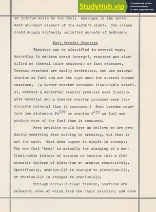 o r lithium would be the fuel. Hydrogen is the tenth
:
,
,
b ;
, .,.?$:?h? !
*
'
a
- $! .*F2
;.-
~~5+w&,.x, ,
,
m ;
.
.
J
: [;Lc279$-$
rust. The
could supply v i r t u a l l y unlimited amounts of hydrogen.
Past Breeder Reactors
Reactors can be c l a s s i f i e d i n seve<al ways.
According t o neutron speed (energy), reactors are clas-
s i f i e d as thermal (slow neutrons) o r fast reactors.
Thermal reactors are e a s i l y controlled, can use natural
uranium as fuel and are the type used f o r current burner
reactors. ( A burner reactor consumes fissionable materi-
a l , whereas a converter reactor produces some fission-
able material and a breeder reactor produces more fis-
sionable material than it consumes. ) Fast breeder reac-
t o r s use plutonium Pu239 o r uranium u233 as f u e l and
produce more of the f u e l than is consumed.
News a r t i c l e s would have us believe we are pro-
ducing something from nothing i n breeding, but that is
not the case.
, What does happen is simple i n concept.
The new f u e l *bredMis actually the changing of a non-
fissionable isotope of uranium or thorium into a fis-
sionable isotope of plutonium o r uranium respectively.
Specifically, uranium-238 is changed t o plutonium-239,
o r thorium-232 is changed t o uranium-233.
Through normal nuclear f i s s i o n , neutrons are
released, some of which feed the chain reaction, and some
 