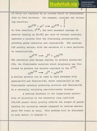 11
of which .are
< . captured by an isotope which is fissionable
* ., . .
.-
only by fast neutrons. For example, consider the -follo&
11 i n t h i s reaction, u ~ ~ ~ ,
the most abundant isotope of
II uranium (making up 99.283 per cent of natural uranium),
11 captures a neutron from the f issioning plutonium-239,
11 yielding gamma radiation and uranium-239. The uranium-
11 239 quickly decays, w i t h the emission of a beta particle,
(1 The neptunium also decays rapidly t o produce plutonium-
11 239, the fissionable material which originally was fis-
238
11 sioned t o produce t h e neutron captured by the U .
11 A similar process can be used i n fast breeders w i t h
. )I uranium-233 and thorium-232, where uranium-233 is the
(1 fissionable naterial producing neutrons and thorium-232
I is a naturally occurring non-fissionable isotope .
I
1 A serious drawback i n the large-scale produc-
1 t i o n of plutonium is the extremely long half-life
)I (24,400 years) which greatly affects the length of guard-
/I ianship for plutonium wastes compared t o uranium wastes!
11 about 800 times as long. This problem w i l l be discussed
i n more d e t a i l i n Chapter V
. -
 