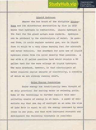 v

Liauid Hydrogen
Anyone who has heard of the dirigible Hinden-
burg and its disasterous destruction by fire i n 1937
knows that hydrogen is combustible. Liqui-d hydrogen is
---
the fuel for the giant saturn moon rockets, Hydrogen
can be produced by the e l e c t r o l y s i s of water. In gase-
ous form, it could replace natural gas, and i n liquid
form it would be a very clean burning fuel for aircraft
and motor vehicles. One drawback f o r auto use of liquid
hydrogen stems from its lower density than gasoline. A
car with a 17 gallon gasoline tank would require a 60
gallon tank for the same mileage on liquid hydrogen.
The main drawback, however, is that electrolysis of
water requires copius amounts of e l e c t r i c i t y , a comodity
of which we are already running short.
Solar Energy Conversion
Solar energy has traditionally been thought of
as only practical f o r heating water or swimming pools.
Some of the technology to further exploit t h i s non-
polluting source of energy is at hand. A panel o f sci-
entists say that one day of sunlight gn an area the size
-
of Lake Erie is equal t o all the energy consumed by Amer-
icans in one year, and that with increased research and
development the following timetable is possible:
 