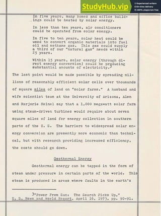 In five years, many homes and office build-
f m'Q
&&bgs could be heated by solar energy.
$c, Q$
In less than ten years, air conditioners
could be operated from solar energy.
In five t o t e n years, solar heat could be
used t o convert organic materials i n t o fuel
o i l and methane gas. This gas cquld supply
a t h i r d of our % a t u r a l gasN needs within
25 years.
Within 15 years, solar energy (through d i -
rect energy conversion) could be pr ducing
substantial amounts of electricity. 9
The last point would be made possible by spreading mil-
lions of reasonably efficient solar cells over thousands
of square miles of land on %olar farms." A husband and
wife scientist team a t t h e University of Arizona, Alen
and Marjorie Meinel say that a 1,000 megawatt solar farm
-usingsteam-driven turbines would require about seven
square miles land for energy collection southern
parts of the' U. S. The barriers to widespread solar en-
ergy conversion are presently more economic than techni-
cal, but with research providing increased efficiency,
the costs should go down.
:+&eotherrnal Energy
:I>
Geothermal energy can be tapped in the form of
steam under pressure in certain parts .of the world. This
steam is produced in areas where faults in the earth's
3@@~ower
From Sunc The search Picks Upsw
U. S. News and World Report, April 16, 1973. ppa 90-91.
 