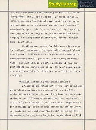 nuclear power plants are operat ng the u. s., 60 are
being gilt, and 75 are.on order. To speed up the li-
censing process, the federal government is encouraging
the building o f more and more nuclear power plants of
standard design. This "standard design", incidentally,
---Z
has long been a selling point of the General Electric
Company's boiling water reactor (BWR) powered nuclear
power plant line.
Utilities are paying for full page ads in popu-
lar national magazines to promote public support of nu-
clear power. They emphasize the petroleum shortage, no
combustion-caused air pollution, and economy of opera-
tion. The last item is a subtle reminder of your cur-
rent $60.00 per month power bill. They, of course, dis-
miss environmentalist's objections as a "lack of under-
standingn.
Need for a Nuclear Power Plant Simulator
A "lack of understanding" on the part of nuclear
power plant operators has contributed to all of the
accidents occurring at plants. There have not been many
accidents, but information concerning these accidents is
practically nonexistant in published form. Requirements
for operators are becoming more stringent, and designers
are including more and more "fail safe" automatic devic-
es monitored by computers in nuclear power plant control
 