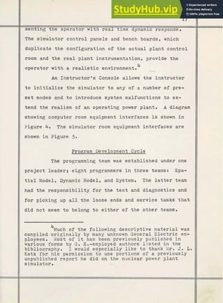 senting the operator with real time dynamic response.
The siGlator control panels and bench boards, which
duplicate the configuration of the actual plant control
II
room and the real plant instrumentation, provide the
operator with a r e a l i s t i c environment.4
An Instructor's Console allows the instructor
II
tend the realism of an operating power plant. A diagram
II
showing computer room equipment interfaces is shown in
/I
Figure 4. The simulator room equipment interfaces are
II
shown in Figure 5.
Program Development Cycle
The programming team was established under one
project leaderg eight programmers. in three teamst Spa-
tial Model, Dynamic Model, and System. The latter team
had the responsibility for the test and diagnostics and
for picking up all the loose ends and service tasks that
II
did not seem to belong to either of the other teams.
4
Much of the following descriptive material was
compiled originally by many unknown General Electric em-
ployees. Most of it has been previously published in
various forms by G. Em-employed authors listed in the
biblioqraphy. I would especially like to thank P
i
l
r
. J. L.
Katz for his permission to use portions of a previously
unpublished report he did on the nuclear power plant
simulator. -
I
+
,
I
I
 