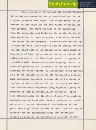 Upon completion of the analysis and the issuance
of the gystem schematics, design specifications f o r the
computer programs were begun. The design specification
blocked out the logic and the data tables necessary for
each program. The start was made on the COMMON map.
--
From the schematics and following the outline i n the de-
sign specification, each programmer started on the detail
flow charts for the programs. A review cycle was set up
i n which the team leader and the analyst jointly reviewed
the flow c h a r t w i t h an experienced power plant engineer.
Completion of t h i s review started the coding cycle. A l l
coding was done i n the first level symbolic language of
the GE/PAC 4020, Process Automation Language (PAL). To
avoid t h e p o s s i b i l i t y of machine time conflicts between
assembly and debug e f f o r t s , a l l assemblies were performed
on a GE-415 computer using the 415 PAL assembly program.
Each programmer proceeded t o debug his unit -programs t o
the best of h i s intuitive ability. Unit programs were
then combined into subsystems tying together a group of
programs t o form an i n t e g r a l plant subsystem. These
were debugged under the direction of one of the analysts
who had prepared input data, test procedures, and predict
ed output. The contributions of the'analysts a t this
point were significant i n terms of time. While it may be
assumed that the programmers would have eventually
learned t o diaqnose the problems, it was quite evident
 