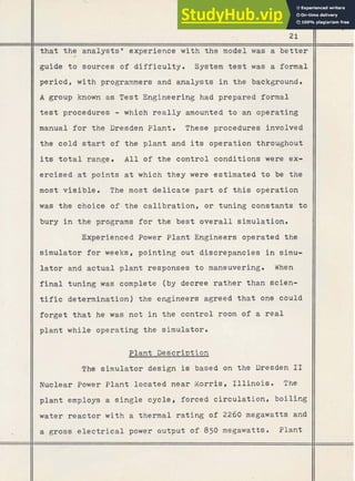 t h a t the analystsg experience with t h e model was a b e t t e r
guide t o sources of difficulty. System t e s t was a formal
period, with programmers and analysts i n the background.
A group known a s Test Engineering had prepared formal
t e s t procedures - which really amounted to-an operating
manual f o r the Dresden Plant. These procedures involved
the cold start of the plant and its operation throughout
its t o t a l range. All of the control conditions were ex-
ercised a t points a t which they were estimated t o be the
most visible. The most delicate p a r t of this operation
was the choice of the calibration, or tuning constants t o
bury i n the programs f o r the best overall simulation.
Experienced Power Plant Engineers operated the
simulator f o r weeks, pointing out discrepancies i n simu-
l a t o r and actual plant responses t o maneuvering. When
f i n a l tuning was complete (by decree r a t h e r than scien-
tific determination) the engineers agreed t h a t one could
forget t h a t he was not i n the control room o f a r e a l
plant while operating the simulator.
Plant Description
The simulator design is based on the Dresden 1
1
Nuclear Power Plant located near Morris, I l l i n o i s . The
plant employs a single cycle, forced circulation, boiling
water reactor w i t h a thermal rating of 2260 megawatts and
8
a gross e l e c t r i c a l power output of 850 megawatts. Plant
 