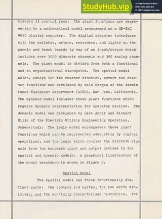 26
%
Dresden I1 control room. The plant functions are repre-
-*
sented by a mathematical model programmed on a GE-PAC
4020 digital computer. The digital computer interfaces
with the switches, meters, recorders, and l i g h t s on the
panels and bench boards by way of an input/output
- which
includes over 3000 discrete channels and 300 analog chan-
nels. The plant model is divided from both a functional
and an organizational standpoint. The spatial model
which, except for the reactor kinetics, covers the reac-
tor functions was developed by Walt Morgan of the Atomic
Power Equipment Department (APED), San Jose, California.
The dynamic model includes those plant functions which
require dynamic representation for operator realism. The
dynamic model was developed by Dave Ahner and Richard
Mills of the Electric U t i l i t y Engineering Operation,
Schenectady. The logic model encompasses those plant
functions which can be represented adequately by logical
operations, and the logic which couples the discrete sig-
nals from the hardware input and output devices to the
spatial and dynamic models. A graphical illustration of
the model breakdown is shown in Figure 8
.
Spatial Model rn
The spatial model has three functionally dis-
tinct partst the control rod system, the rod worth min-
imizer, and the spatially characterized neutronics . The
 