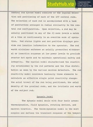 28
control rod system model consists of the logical' selec-
-*
tion and positioning of each of the 177 control rods.
The selection of each rod is accomplished with a bank
of pushbuttons arranged in radial s i m i l a r i t y t o the con-
t r o l rod configuration. Upon selection, a.-rod may be
axially positioned i n any of the 25 mode levels a notch
at a time o r continuously i n an override mode of opera-
tion. Rod status l i g h t s and rod position displays pro-
vide rod location information t o the operator. The rod
worth minimizer enforces an axially prescribed withdraw-
a l o r inser.tion sequence a t low power levels t o preclude
reactor hot spots and t o maintain operational safety and
integrity. The s p a t i a l model characterized the reactiv-
i t y established by the rod patterns and the flux d i s t r i -
bution as seen by the various neutron detectors. The roc
r e a c t i v i t y model considers basically three elements t o
calculate an effective single point r e a c t i v i t y changer
the axial travel of the rod being positioned, the axial
density of the proximal rods, and the i n t r i n s i c rod wortt
of t h e subject rod.
a n a m i c Model
The dynamic model deals with four basic areas,
thermodynamics, fluid dynamics, rotating devices, and
neutron kinetics. The thermodynamics model is the most
complex and defineq the transient response of the temper-
 