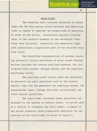 Logic Model
The coupling logic consists primarily of memory
logic for the many spring return switches and addressing
logic to l i g h t s to register the proper mode-of operation,
or state of the system. Controllers required coupling
logic t o the controls inasmuch as the controller func-
tions were simulated. Sequential and permissive logic
also constituted a significant part of the required coup-
ling logic.
The sirnplified representation of systems requir-
ing primarily logical operations to drive output display
devices included the turbine auxiliary systems, the cir-
culating w a t e r system, off-gas system, and the radiation
monitoring system.
The auxiliary power system model was represent-
ed primarily by logic operations such as the circuit
breaker logic for the generator and auxiliary busses, the
synchroscope logic, voltage and power calculations, and
other logical operations.
The logic model contained those operations not
included in the spatial or dynamic model. It served also
as a vehicle to integrate the total model. A sample of
the system schematic which graphically described the op-
erations of the t o t a l model is shown in Figure 9.
 