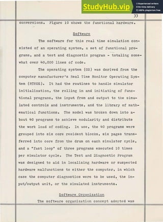 Software
The software for this real time simulation con-
33
# sisted of an operating system, a s e t of functional pro-
conversions. Figure 10 shows the functional hardware.
-
-
11 grams, and a t e s t and diagnostic program - totaling some-
IIwhat over 40,000 lines of code.
The operating system (0s)was derived from the
computer manufacturer's Real Time Monitor Operating Sys-
tem (RTMOS). It had the routines to handle simulator
initialization, the rolling in and initiating of func-
tional programs, the input from and output to the simu-
lated controls and instruments, and the library of math-
ematical functions. The model was broken down into a-
bout 40 programs to achieve modularity and distribute
the work load of coding. In use, the 40 programs were
grouped into six core resident blocks, s i x pages trans-
ferred into core from the drum on each simulator cycle,
and a "fast loopw of three programs executed 10 times
per simulator cycle. The Test and Diagnostic Program
was designed to aid in localizing hardware or suspected
hardware malfunctions to either the computer, i n which
case the computer diagnostics were to be used, the in-
put/output unit, or the simulated instruments.
II Software Organization
The software organization concept adopted was
 