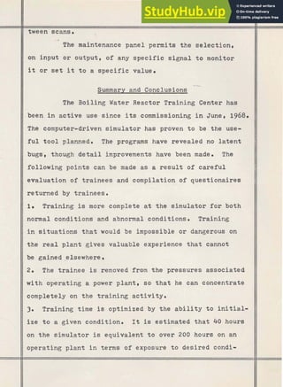 I I
tween scans.
-0
The maintenance panel permits the selection,
on input or output, of any specific signal to monitor
it or set it t o a specific value.
Summary and Conclusions
The Boiling Water Reactor Training Center has
been in active use since its commissioning i n June, 1968.
II
The computer-driven simulator has proven to be the use-
II
f u l tool planned. The programs have revealed no latent
I/
bugs, though detail improvements have been made. The
following points can be made as a result of careful
II
evaluation of trainees and compilation of questionaires
II
returned by trainees.
1. Training is more complete at the simulator for both
normal conditions and abnormal conditions. Training
in situations that would be impossible or dangerous on
II
the real plant gives valuable experience that cannot
be gained ,elsewhere
II
2. The trainee is removed from the pressures associated
II
with operating a power plant, so that he can concentrate
II
completely on the training activity.
3. Training time is optimized by the a b i l i t y to initial-
ize t o a given condition. I t is estimated that 40 hours
on the simulator is equivalent to over 200 hours on an
operating plant in terms of exposure to desired condi-
 