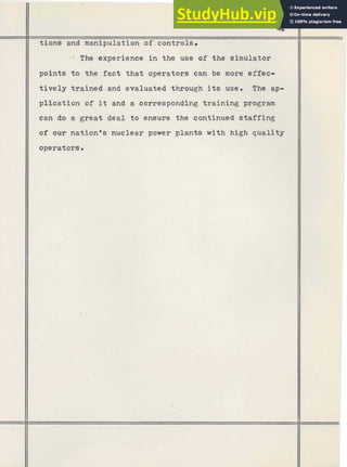 tione and manipulation of controls.
- * The experience in the use of the simulator
points t o the fact that operators can be more effec-
tively trained and evaluated through its use. The ap-
plication of it and a corresponding training
--- program
can do a great deal t o ensure the 'continued staffing
of our nation's nuclear power plants with high quality
 