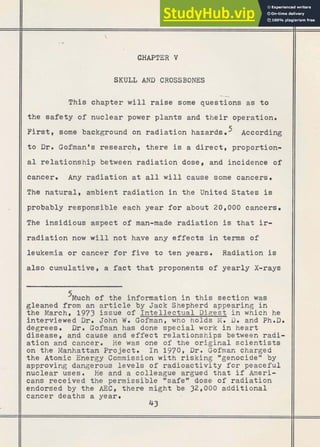 CHAPTER V
SKULL AND CROSSBONES
-
This chapter will raise some questions as to
the safety of nuclear power plants and their operation.
First, some background on radiation hazards According
II t o Dr. Gofmanos research, there is a direct, proportion-
II a1 relationship between radiation dose, and incidence of
II cancer. Any radiation at all will cause some cancers.
1 The natural, ambient radiation in the United States is
probably responsible each year for about 20,000 cancers.
IIThe' insidious aspect of man-made radiation is that ir-
IIradiation now w i l l not have any effects in terms of
II leukemia or cancer for five to ten years Radiation is
also cumulative, a fact t h a t proponents of yearly X-rays
11 '~uch of the information in this section was
gleaned from an article by Jack Shepherd appearing in
t h e March, 1973 issue of Intellectual Digest in which he
interviewed Dr. John W. Gofman, who holds M. Dm and Ph.D.
1 degrees. Dr. Gofman h l s done special work in heart
disease, and cause and effect relationships between radi-
i ation and cancer. He was one of the original scientists
I on the Manhattan Project. In 1970, Dr. Gofman charged
the Atomic Energy Commission with risking *genocideM by I
I approving dangerous levels of radioactivity for peaceful I
nuclear uses. He and a colleague argued that if Ameri-
cans received the permissible "safeH dose of radiation
endorsed by the AEC, there might be 32,000 additional
cancer deaths a year. ,
 