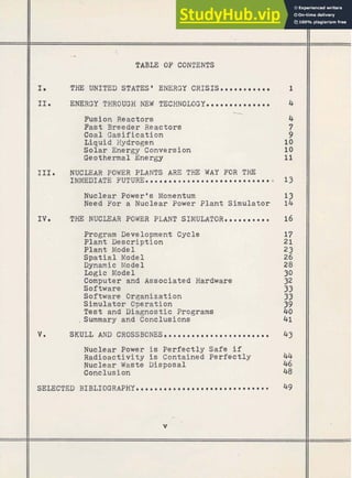 TAB= OF CONTENTS
THE UNITED STATES' ENERGY CRISISme l l l r l l r 1
11. ENERGY THROUGH NEW TECHNOLOGYeemmmeereremme 4
----x-
Fusion Reactors
Past Breeder Reactors
Coal Gasification
Liquid Hydrogen
Solar Energy Conversion
Geothermal Energy
I IIIe NUCLEAR POWER PLANTS ARE THE WAY FOR THE
IMMEDIATE F U T U R E . m e m r m e o m o m m a m m m m o m m o m o m e m m i ) 13
Nuclear ~ d k e
r@ s Momentum 13
Need For a Nuclear Power Plant Simulator 1
4
II IVe THE NUCLEAR POWER PLANT SIMULATORmmeemrmmem 16
Program Development Cycle
Plant Description
Plant Model
Spatial Model
Dynamic Model
Logic Model
Computer and Associated Hardware
Software
Software Organization
Simulator Operation
Test and Diagnostic Programs
.Summary and Conclusions
SKULL AND C R O S S B O N E S o e . m m o a m m m m o e o o m o m m * m m m 43
Nuclear Power is Perfectly Safe if
Radioactivity is Contained Perfectly
Nuclear Waste Msposal
Conclusion
SELECTED B I B L I O G R A P H Y m m e e m r e m e m e m m o m e m m m m m o a e * m m m o 49
v
 