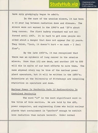 - -
have only grudgingly begun t o admit.
.*
In the case of the uranium miners, it has been
a 15 year lag between radiation dose and disease. The
miners were not warned i n the 1940'8 and ' 5 0 '8 about
lung cancer. The first safety standard was-not en-
forced u n t i l 1967. It is hard t o g e t some people ex-
cited about a danger t h a t does not appear for 15 years.
They think, *Look, it doesn't hurt - no rash - I feel
finew
.
By the l a t e 1960as, it was recognized t h a t
there was an epidemic o f lung cancer i n the uranium
miners. More than 125 are dead, and another 500 t o 600
w i l l die in s p i t e of our best efforts t o save them. The
same abysmal story may be true of the nuclear power
plant operators, but it will be written in the 1980's.
Scientists a t the University of Pittsburgh are compiling
s t a t i s t i c s on operators and dose.
Nuclear Power Is Perfectly Safe If Radioactivity Is
Contained Perfectly
-
-
,
,
The word "ifwis the most significant word i n
t h e t i t l e of t h i s section. We are t o l d by the AEC,
power companies, and engineering firms who build nuclear
plants that containment is *perfectw enough t o exhibit
less radiation than nature herself. Under normal
 