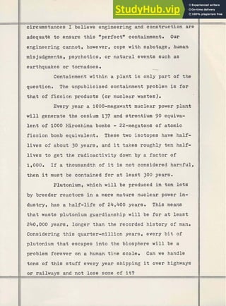 .
45'
circumstances I believe engineering and c~nstructionare

adequate to ensure this "perfectw containment. Our
engineering cannot, however, cope with sabotage, human
misjudgments, psychotics, o r n a t u r a l events such as
earthquakes o r tornadoes. -
Containment within a plant is only p a r t of the
question. The unpublicized containment problem is f o r
t h a t of fission products (or nuclear wastes).
Every year a 1000-megawatt nuclear power plant
w i l l generate the cesium 137 and strontium 90 equiva-
lent of 1000 Hiroshima bombs - 22-megatons of atomic
f i s s i o n bomb equivalent. These two isotopes have half-
lives of about 30 years, and it takes roughly t e n half-
lives t o g e t the radioactivity down by a factor of
1,000. If a thousandth of it is not considered hamful,
then it must be contained f o r at least 300 years.
Plutonium, which w i l l be produced i n ton l o t s
by breeder reactors i n a more mature nuclear power in-
dustry, has a half-life of 24,400 years. This means
that waste plutonium guardianship w i l l be f o r a t least
240,000 years, longer than the recorded history of man.
Considering t h i s quarter-million years, every b i t of
plutonium t h a t escapes into the biosphere will be a
problem forever on a human time scale. Can we handle
tons of this s t u f f every year shipping
, it over highways
o r railways and not lose some of it?
 
