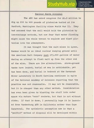 46
 Nuclear Waste Disposal
The AEC has asked congress f o r $1.9 million t o
dig up 200 t o 400 pounds of plutonium buried a t its
Hanford, Washington f a c i l i t y since World W
a
r 1x0 They
had assumed that the s o i l would hold the pliitonium by
ion-exchange methods, but now fear t h a t water flooding
might cause the whole trench t o .explode and blast plu-
tonium into the atmosphere.
It was thought t h a t the s a l t mines i n Lyons,
Kansas would be an ideal nuclear dumping ground u n t i l
the American S a l t Company l o s t 175#000gallons of water
during an attempt t o flush salt up from the other end
of .the mine. There are few alternatives. Above-ground
tanks have leaked, b u r i a l a t sea is unthinkable, yet
has been done, and b u r i a l i n bedrock a t the Savannah
River Laboratory in South Carolina continues i n s p i t e
of the National Academy of Sciences reporting t h a t the
practice was not reasonable. It may not be reasonable,
but it is cheaper than any other method. Consideration
has even been given t o blasting the s t u f f i n t o outer
space via saturn "moon" rockets, but that is not without
risks. If t h a t is done, I personally hope it is launch-
ed from Vandenburg AFB i n California rather than Cape
Canaveral. The optimistic assumption now is t h a t a
*perfectwmethod of disposal w i l l be developed within
[
I
i
 