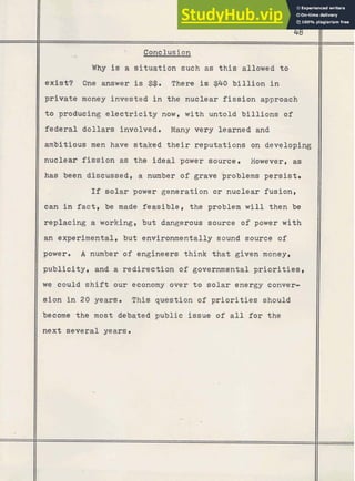 - , Conclusion
is a situation such as this allowed to
exist? One answer is $$. There is $40 billion in
private money invested in the nuclear fission approach
to producing electricity now, with untold billions of
federal dollars involved. Many very learned and
ambitious men have staked their reputations on developing
nuclear fission as the ideal power source. However, as
has been discussed, a number of grave /problems persist.
If solar power generation or nuclear fusion,
can in fact, be made feasible, the problem will then be
replacing a working, but dangerous source of power with
an .experimental, but environmentally sound source of
power. A number of engineers think that given money,
publicity, and a redirection of governmental priorities,
we could shift our economy over t o solar energy conver-
sion in 20 years. This question of priorities should
become the most debated public issue of all for the
next several years.
 
