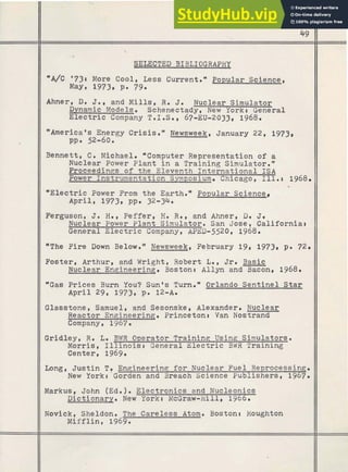 SELECTED BIBLIOGRAPHY
"A/C '731 More Cool, Less Current.* Popular Science,
Maye 1973, P. 79.
Ahner, D
. 3 . 8 and M i l l s , R. J. Nuclear Simulator
Dynamic Models. Schenectady, New York t General
Electric Company T.I.S., 67-EU-2033, 1968.
"Americans Energy Crisis." Newsweek, January 22, 1973,
ppa 52-60.
Bennett, C . Michael. *Computer Representation of a
Nuclear Power Plant i n a Training Simulator."
Proceedings of the Eleventh ~ n t e r n a t i o n a lI S A
Power Instrumentation Symposium. Chicago, 111.4 1968.
"Electric Power From the Earth Popular Science,
April, 1973, pp. 32-34.
Ferguson, 3. H
.
, Peffer, H
. R
.
, and Ahner, D
. J.
Nuclear Power Plant Simulator. San Jose, California:
General Electric Companyt APED-5520, 1968.
*The Fire Down Below." Newsweek, February 19, 1973, p. 72.
Foster, Arthur, and Wright, Robert L
.
, Jr. Basic
Nuclear Engineerinq. Boston: Allyn and Bacon, 1968.
"Gas Prices Burn You? Sunm
s Turn. * Orlando Sentinel.Star
April 29, 1973, pa 12-A.
Glasstone, Samuel, and Sesonske, Alexander. Nuclear
Reactor Engineering. Princeton4 Van Nostrand
Company, 1967.
Gridley, R. Lo BWR Operator Training Using Simulators.
Morris, I l l i n o i s : General Electric BWR Training
-
Center, 1969.
Long, Justin Tt Engineering for Nuclear Fuel Reprocessinq.
New Yorkr Gorden and Breach Science Publishers, 1967.
Markus, ~ o h n(Ed. ) .Electronics and Nucleonics
Dictionary. New Yorkt McGraw-Hill, 1966.
Novick, Sheldon. The Careless Atom. Boston: Houghton
Mifflint 1969.
 