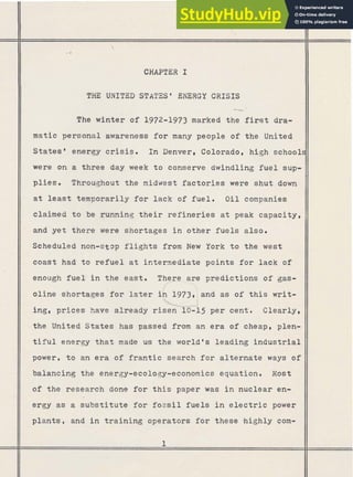 CHAPTER I
THE UNITED STATES' ENERGY CRISIS
The winter of 1972-1973 marked the first dra-
II matic personal awareness for many people of the United
11 States' energy crisis. In Denver. Colorado, high school
were on a three day.week to conserve dwindling fuel sup-
plies. Throughout the midwest factories were shut down
at least temporarily for lack of f u e l . O i l companies
claimed to be running t h e i r refineries at peak capacity,
and yet there were shortages i n other fuels also.
scheduled non-stop flights from New York to the west
coast had t o refuel at intermediate points for lack of
enough f u e l in the east. predictions of gas-
oline shortages for later and as of this writ-
ing, prices have already risen 10-15 per cent. Clearly,
the United States has passed from an era of cheap, plen-
t i f u l energy that made us the world's leading industrial
power, t o an era of frantic search f o r alternate ways of
$5
$9
T@ II balancing the energy-ecology-economics equation. Most
$g of the research done for t h i s paper was i n nuclear en-
* -
@,
;
143
e
2
ergy as a substitute for fossil fuels i n electric power
PJ i
y;,, 7
..,-,.
plants, and in training operators for these highly com-
 