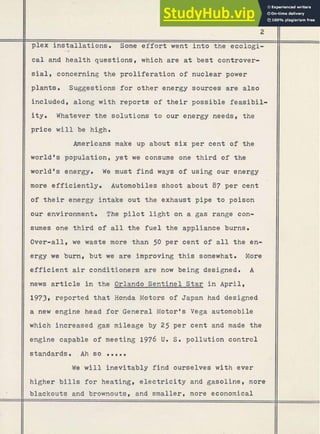 plex installations. Some e f f o r t went i n t o t h e ecologi-
cal and health questions, which are at best controver-
sial# concerning the proliferation of nuclear power
plants. Suggestions f o r other energy sources are also
included, along with reports of t h e i r possi-ble feasibil-
i t y . Whatever the solutions t o our energy needs, the
price will be high.
Americans make up about six per cent of the
world's population, yet we consume one t h i r d of the
world's energy. W
e must f i n d ways of using our energy
more efficiently. Automobiles shoot about 87 per cent
of t h e i r energy intake out the exhaust pipe t o poison
our environment. The p i l o t l i g h t on a gas range con-
sumes one t h i r d of a l l the fuel the appliance burns.
Over-all, we waste more than 50 per cent of a l l t h e en-
ergy we burn, b u t we are improving t h i s somewhat. More
e f f i c i e n t air conditioners are now being designed. A
news a r t i c l e i n the Orlando Sentinel Star i n April,
1973, reported t h a t Honda Motors of Japan had designed
a new engine head f o r General Motor's Vega automobile
which increased gas mileage by 25 per cent and made the
engine capable of meeting 1976 U. S. pollution control
standards. .Ah so O O e e .
W
e w i l l inevitably f i n d ourselves w i t h ever
higher b i l l s f o r heating# e l e c t r i c i t y and gasoline, more
blackouts and brownouts# and smaller, more economical
 