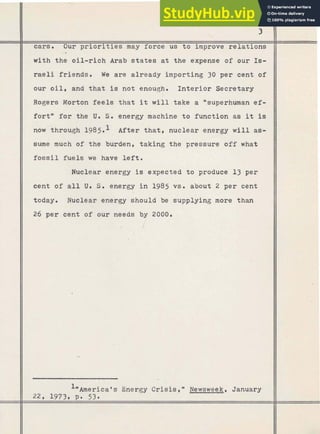 cars. Our priorities may force us to improve relations
with the oil-rich Arab s t a t e s at the expense of our Is-
raeli friends. We are already importing 30 per cent of
our oil, and that is not enough. Interior Secretary
I
Rogers Morton feels that it w i l l take a nsuperhuman ef-
fort'' for the U. S. energy machine t o function as it is
now through 1985.l After that, nuclear energy will as-
sume much of the burden, taking the pressure off what
f o s s i l fuels we have left.
'Nuclear energy is expected t o produce 13 per
cent of a l l U. S. energy in 1985 vs. about 2 per cent
today. Nuclear energy should be supplying rn'ore than
26 per cent of our needs by 2000.
A"America's Energy Crisis," Newsweek, January
22, 1973, P. 53.
 
