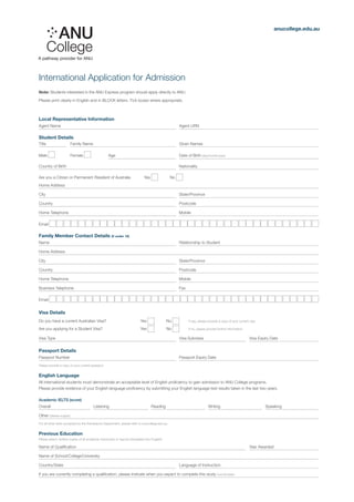 International Application for Admission
anucollege.edu.au
Note: Students interested in the ANU Express program should apply directly to ANU.
Please print clearly in English and in BLOCK letters. Tick boxes where appropriate.
Local Representative Information
Agent Name	 	 Agent URN
Student Details
Title	 	 Family Name	 	 Given Names
Male 	Female 	 Age	 	 Date of Birth (day/month/year)
Country of Birth	 	 Nationality
Are you a Citizen or Permanent Resident of Australia Yes No
Home Address
City	 	 State/Province
Country	 	 Postcode
Home Telephone	 	 Mobile
Email
Family Member Contact Details (if under 18)
Name	 	 Relationship to Student
Home Address
City	 	 State/Province
Country	 	 Postcode
Home Telephone	 	 Mobile
Business Telephone	 	 Fax
Email
Visa Details
Do you have a current Australian Visa? Yes No 	 If yes, please provide a copy of your current visa
Are you applying for a Student Visa? Yes No 	 If no, please provide further information
Visa Type	 	 Visa Subclass	 	 Visa Expiry Date
Passport Details
Passport Number	 	 Passport Expiry Date
Please provide a copy of your current passport
English Language
All international students must demonstrate an acceptable level of English proficiency to gain admission to ANU College programs.
Please provide evidence of your English language proficiency by submitting your English language test results taken in the last two years.
Academic IELTS (score)
Overall	 	 Listening	 	 Reading	 	 Writing	 	 Speaking	
Other (please supply)									
For all other tests accepted by the Admissions Department, please refer to anucollege.edu.au
Previous Education
Please attach verified copies of all academic transcripts or reports (translated into English)
Name of Qualification			 	 Year Awarded
Name of School/College/University								
Country/State	 	 Language of Instruction
If you are currently completing a qualification, please indicate when you expect to complete this study (month/year)
 