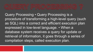 Query Processing • Query Processing is a
procedure of transforming a high-level query (such
as SQL) into a correct and efficient execution plan
expressed in low-level language. • When a
database system receives a query for update or
retrieval of information, it goes through a series of
compilation steps, called execution plan.
 
