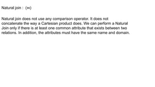 Natural join does not use any comparison operator. It does not
concatenate the way a Cartesian product does. We can perform a Natural
Join only if there is at least one common attribute that exists between two
relations. In addition, the attributes must have the same name and domain.
Natural join : (⋈)
 