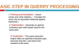 1. Parsing and translation – Check
syntax and verify relations. – Translate the
query into an equivalent relational algebra
expression.
2. Optimization – Generate an optimal
evaluation plan (with lowest cost) for the
query plan.
3. Evaluation – The query-execution
engine takes an (optimal) evaluation plan,
executes that plan, and returns the
answers to the query.
 
