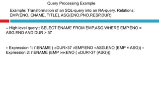 Query Processing Example
Example: Transformation of an SQL-query into an RA-query. Relations:
EMP(ENO, ENAME, TITLE), ASG(ENO,PNO,RESP,DUR)
– High level query:: SELECT ENAME FROM EMP,ASG WHERE EMP.ENO =
ASG.ENO AND DUR > 37
∗ Expression 1: ΠENAME ( σDUR>37 ∧EMP.ENO =ASG.ENO (EMP × ASG)) ∗
Expression 2: ΠENAME (EMP ⋊⋉ENO ( σDUR>37 (ASG)))
 