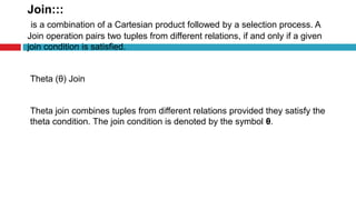 Join:::
is a combination of a Cartesian product followed by a selection process. A
Join operation pairs two tuples from different relations, if and only if a given
join condition is satisfied.
Theta (θ) Join
Theta join combines tuples from different relations provided they satisfy the
theta condition. The join condition is denoted by the symbol θ.
 
