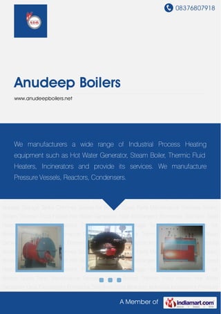 08376807918
A Member of
Anudeep Boilers
www.anudeepboilers.net
Steam Boilers Thermic Fluid Heater Hot Water Generator Heat Exchangers Fermentar Stainless
Steel Reactors Industrial Incenerator Pressure Vessels Storage Tanks Chimney Spares for
Boilers Spare Parts Maintenance Services Steam Boilers Thermic Fluid Heater Hot Water
Generator Heat Exchangers Fermentar Stainless Steel Reactors Industrial Incenerator Pressure
Vessels Storage Tanks Chimney Spares for Boilers Spare Parts Maintenance Services Steam
Boilers Thermic Fluid Heater Hot Water Generator Heat Exchangers Fermentar Stainless Steel
Reactors Industrial Incenerator Pressure Vessels Storage Tanks Chimney Spares for
Boilers Spare Parts Maintenance Services Steam Boilers Thermic Fluid Heater Hot Water
Generator Heat Exchangers Fermentar Stainless Steel Reactors Industrial Incenerator Pressure
Vessels Storage Tanks Chimney Spares for Boilers Spare Parts Maintenance Services Steam
Boilers Thermic Fluid Heater Hot Water Generator Heat Exchangers Fermentar Stainless Steel
Reactors Industrial Incenerator Pressure Vessels Storage Tanks Chimney Spares for
Boilers Spare Parts Maintenance Services Steam Boilers Thermic Fluid Heater Hot Water
Generator Heat Exchangers Fermentar Stainless Steel Reactors Industrial Incenerator Pressure
Vessels Storage Tanks Chimney Spares for Boilers Spare Parts Maintenance Services Steam
Boilers Thermic Fluid Heater Hot Water Generator Heat Exchangers Fermentar Stainless Steel
Reactors Industrial Incenerator Pressure Vessels Storage Tanks Chimney Spares for
Boilers Spare Parts Maintenance Services Steam Boilers Thermic Fluid Heater Hot Water
Generator Heat Exchangers Fermentar Stainless Steel Reactors Industrial Incenerator Pressure
We manufacturers a wide range of Industrial Process Heating
equipment such as Hot Water Generator, Steam Boiler, Thermic Fluid
Heaters, Incinerators and provide its services. We manufacture
Pressure Vessels, Reactors, Condensers.
 